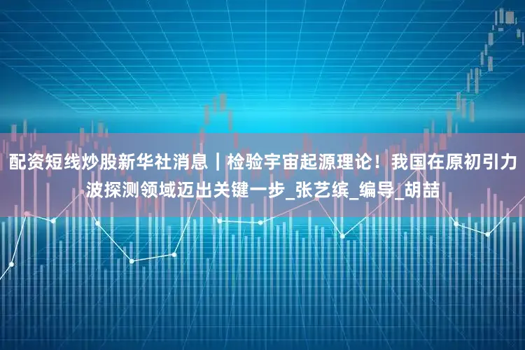 配资短线炒股新华社消息｜检验宇宙起源理论！我国在原初引力波探测领域迈出关键一步_张艺缤_编导_胡喆