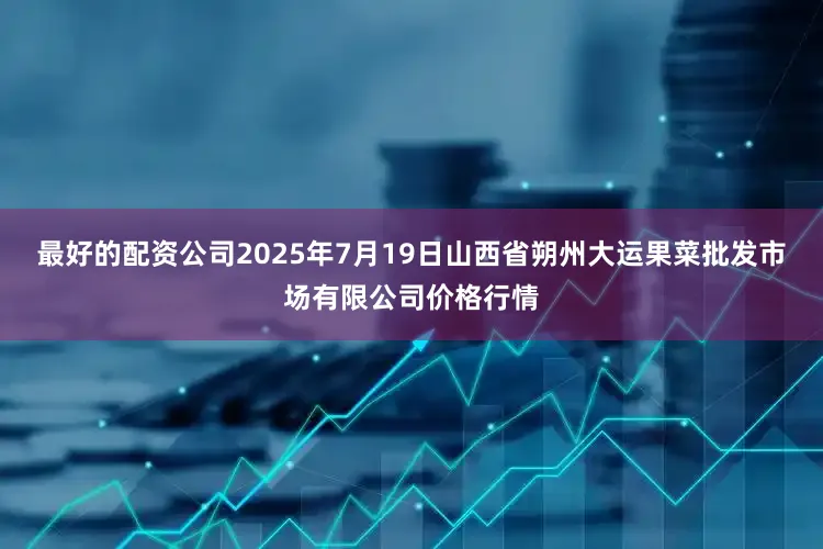 最好的配资公司2025年7月19日山西省朔州大运果菜批发市场有限公司价格行情