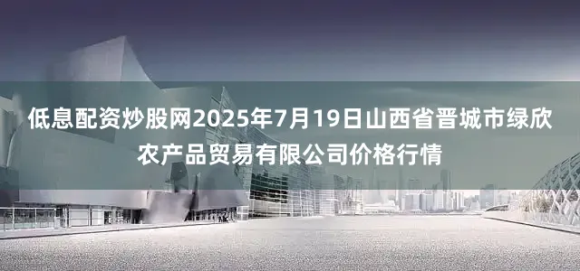 低息配资炒股网2025年7月19日山西省晋城市绿欣农产品贸易有限公司价格行情