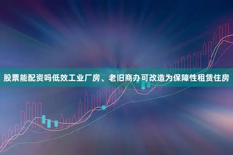 股票能配资吗低效工业厂房、老旧商办可改造为保障性租赁住房