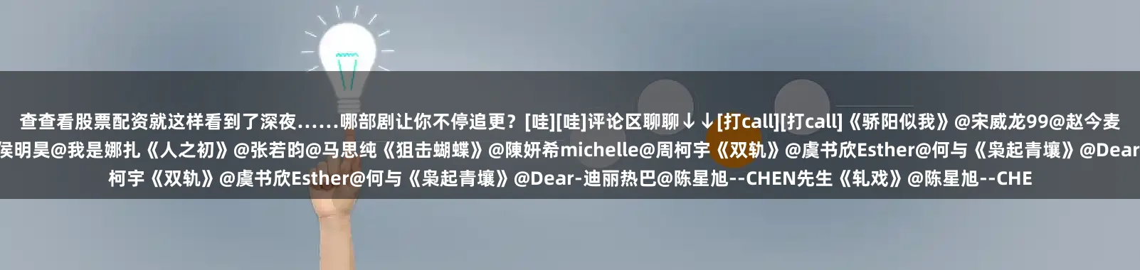 查查看股票配资就这样看到了深夜……哪部剧让你不停追更？[哇][哇]评论区聊聊↓↓[打call][打call]《骄阳似我》@宋威龙99@赵今麦angel《逍遥》@谭松韵seven@侯明昊《玉茗茶骨》@侯明昊@我是娜扎《人之初》@张若昀@马思纯《狙击蝴蝶》@陳妍希michelle@周柯宇《双轨》@虞书欣Esther@何与《枭起青壤》@Dear-迪丽热巴@陈星旭--CHEN先生《轧戏》@陈星旭--CHE