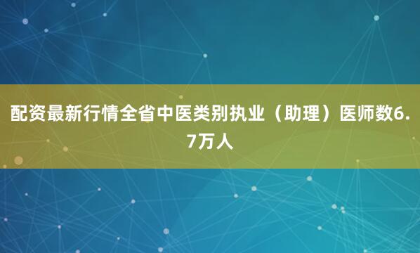配资最新行情全省中医类别执业（助理）医师数6.7万人