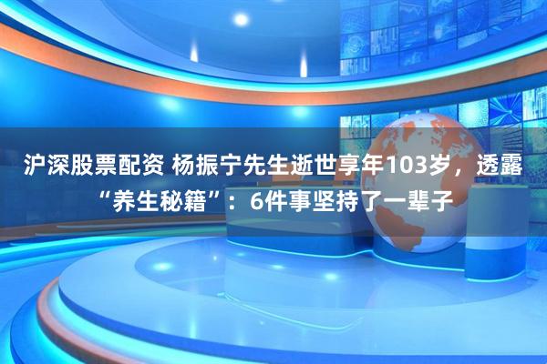 沪深股票配资 杨振宁先生逝世享年103岁，透露“养生秘籍”：6件事坚持了一辈子