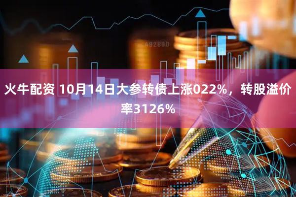火牛配资 10月14日大参转债上涨022%，转股溢价率3126%