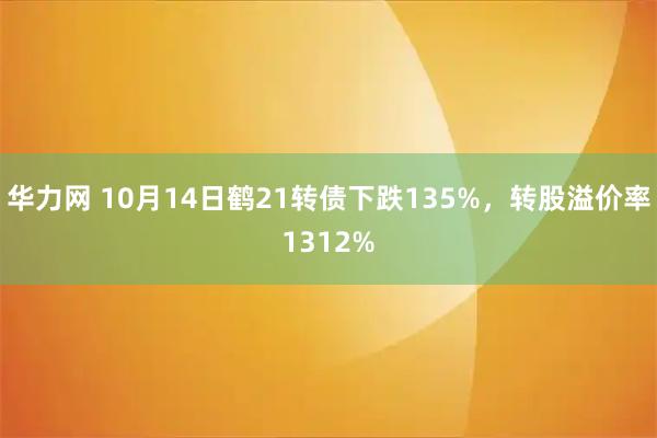 华力网 10月14日鹤21转债下跌135%，转股溢价率1312%