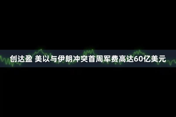 创达盈 美以与伊朗冲突首周军费高达60亿美元