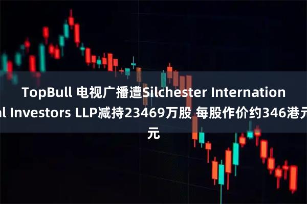 TopBull 电视广播遭Silchester International Investors LLP减持23469万股 每股作价约346港元