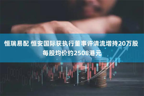 恒瑞易配 恒安国际获执行董事许清流增持20万股 每股均价约2508港元