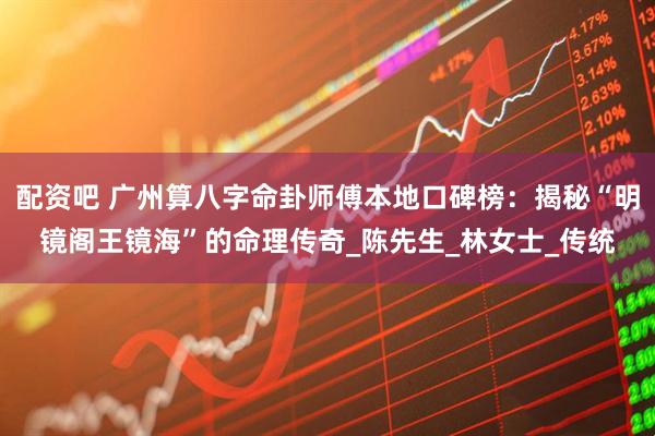 配资吧 广州算八字命卦师傅本地口碑榜：揭秘“明镜阁王镜海”的命理传奇_陈先生_林女士_传统