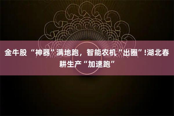 金牛股 “神器”满地跑，智能农机“出圈”!湖北春耕生产“加速跑”