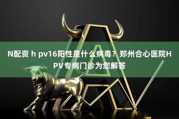 N配资 h pv16阳性是什么病毒？郑州合心医院HPV专病门诊为您解答