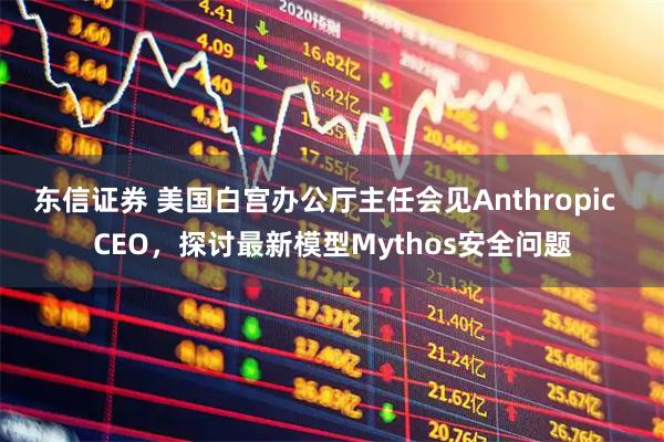 东信证券 美国白宫办公厅主任会见Anthropic  CEO，探讨最新模型Mythos安全问题