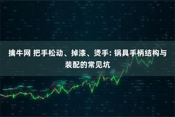 擒牛网 把手松动、掉漆、烫手: 锅具手柄结构与装配的常见坑