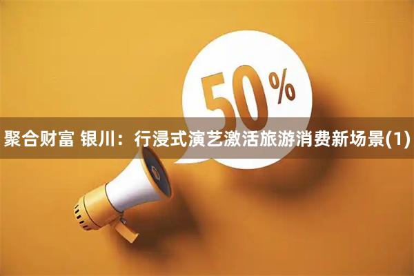 聚合财富 银川：行浸式演艺激活旅游消费新场景(1)