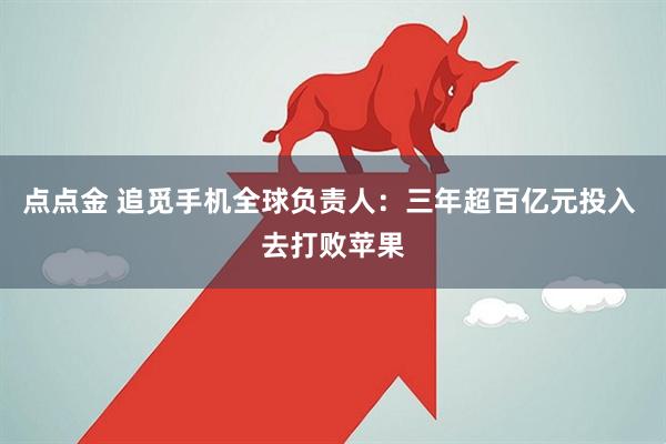 点点金 追觅手机全球负责人：三年超百亿元投入 去打败苹果